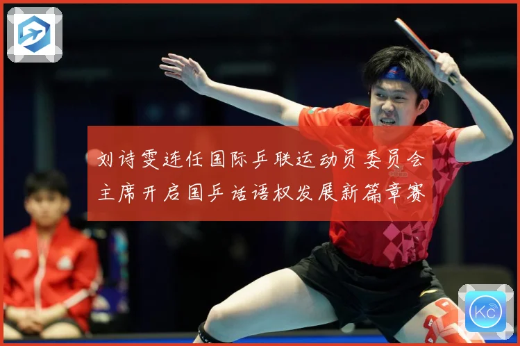 刘诗雯连任国际乒联运动员委员会主席开启国乒话语权发展新篇章赛场解读