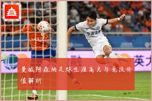 曼城阿森纳足球生涯高光与竞技价值解析