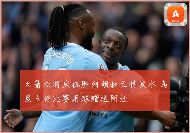 火箭众将庆祝胜利朝杜兰特泼水 乌度卡将比赛用球赠送阿杜