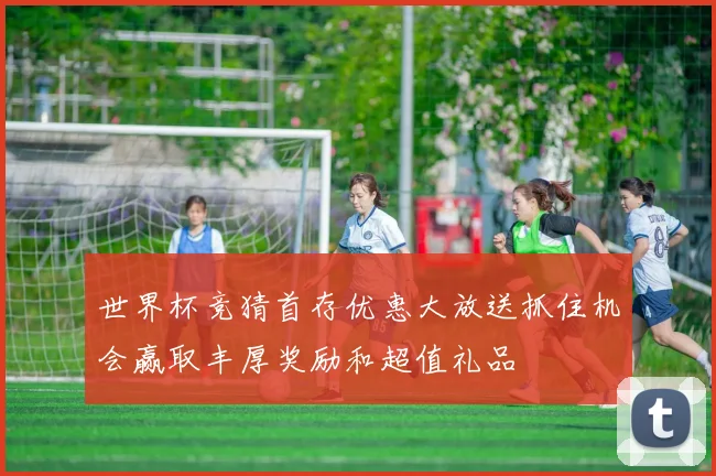 世界杯竞猜首存优惠大放送抓住机会赢取丰厚奖励和超值礼品