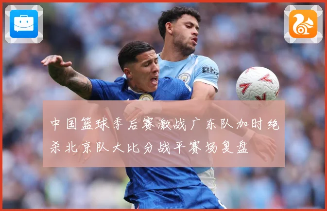 中国篮球季后赛激战广东队加时绝杀北京队大比分战平赛场复盘