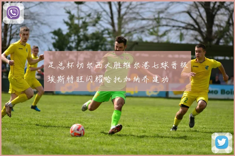 足总杯切尔西大胜维尔港七球晋级埃斯特旺闪耀哈托加纳乔建功