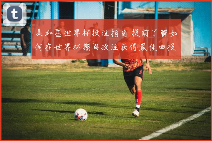 美加墨世界杯投注指南 提前了解如何在世界杯期间投注获得最佳回报