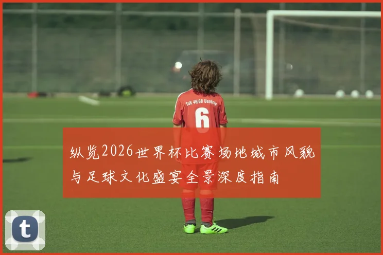 纵览2026世界杯比赛场地城市风貌与足球文化盛宴全景深度指南