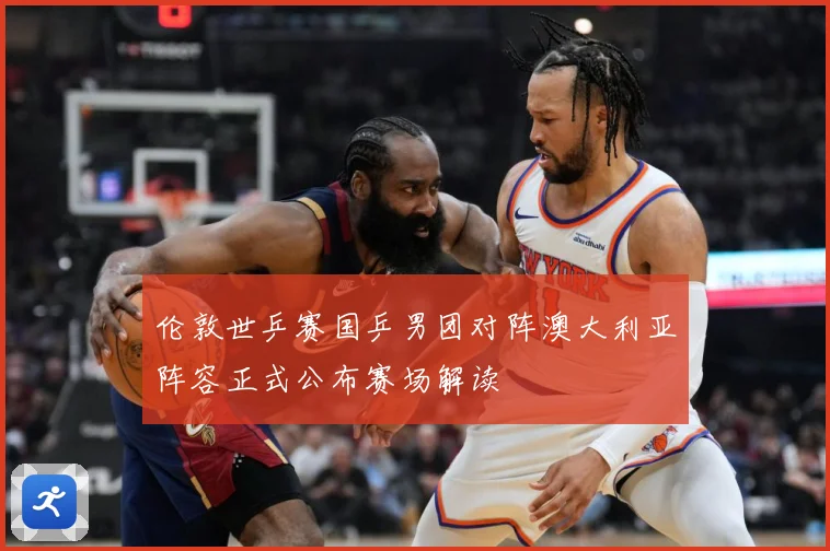伦敦世乒赛国乒男团对阵澳大利亚阵容正式公布赛场解读
