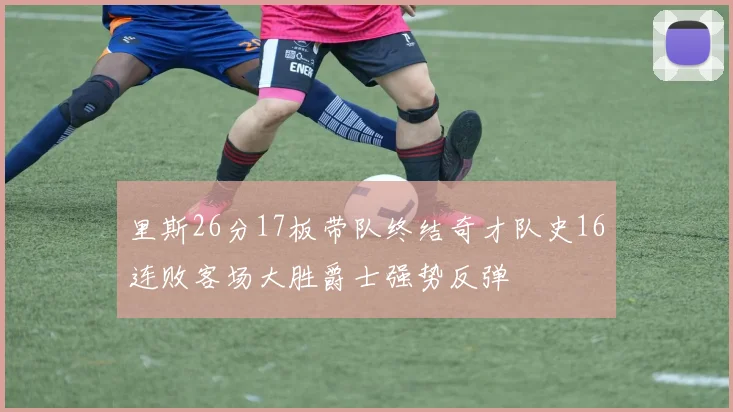 里斯26分17板带队终结奇才队史16连败客场大胜爵士强势反弹