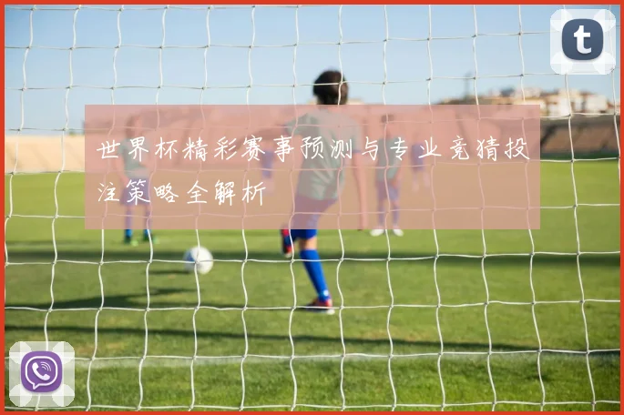 世界杯精彩赛事预测与专业竞猜投注策略全解析