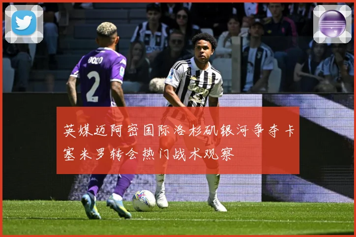 英媒迈阿密国际洛杉矶银河争夺卡塞米罗转会热门战术观察