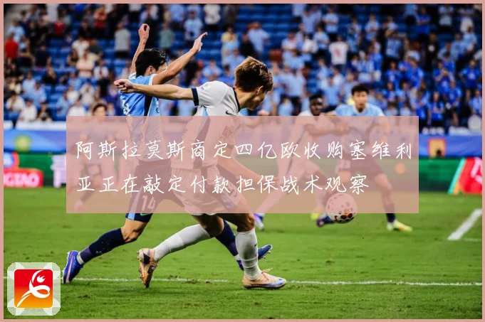 阿斯拉莫斯商定四亿欧收购塞维利亚正在敲定付款担保战术观察