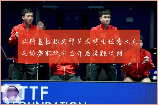 以斯基拉称皮耶罗或将出任意大利足协要职双方已开启接触谈判