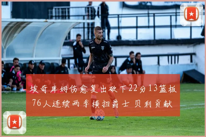埃奇库姆伤愈复出砍下22分13篮板 76人连续两季横扫爵士 贝利贡献25分