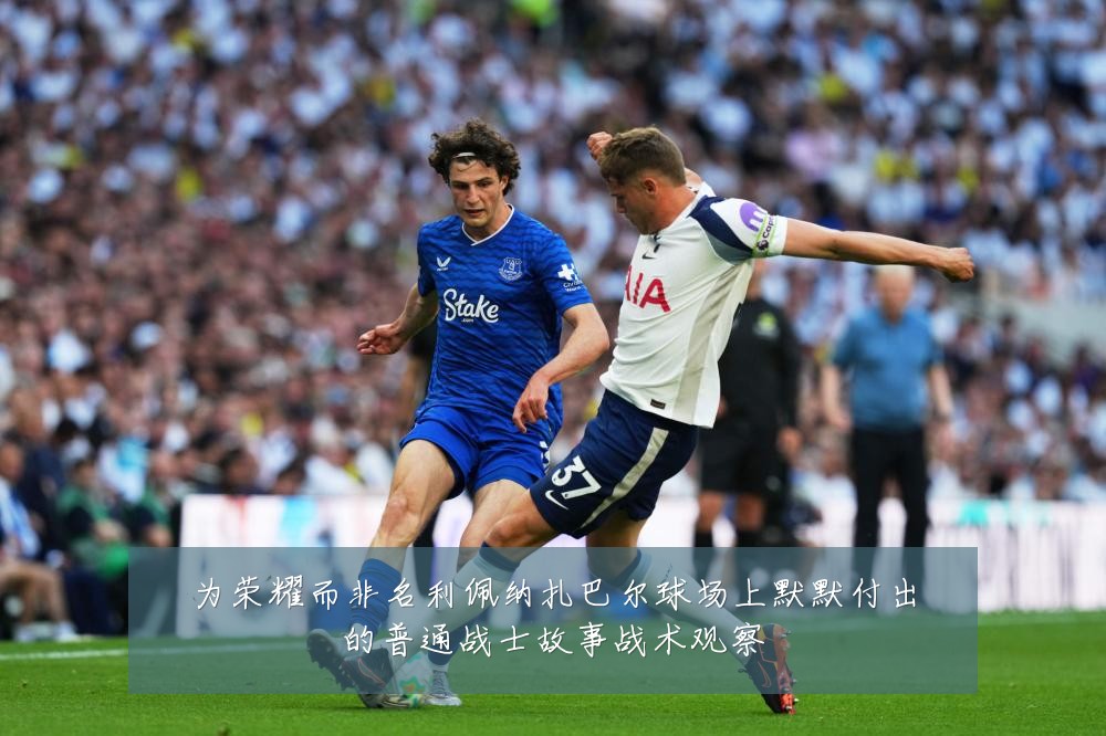 为荣耀而非名利佩纳扎巴尔球场上默默付出的普通战士故事战术观察