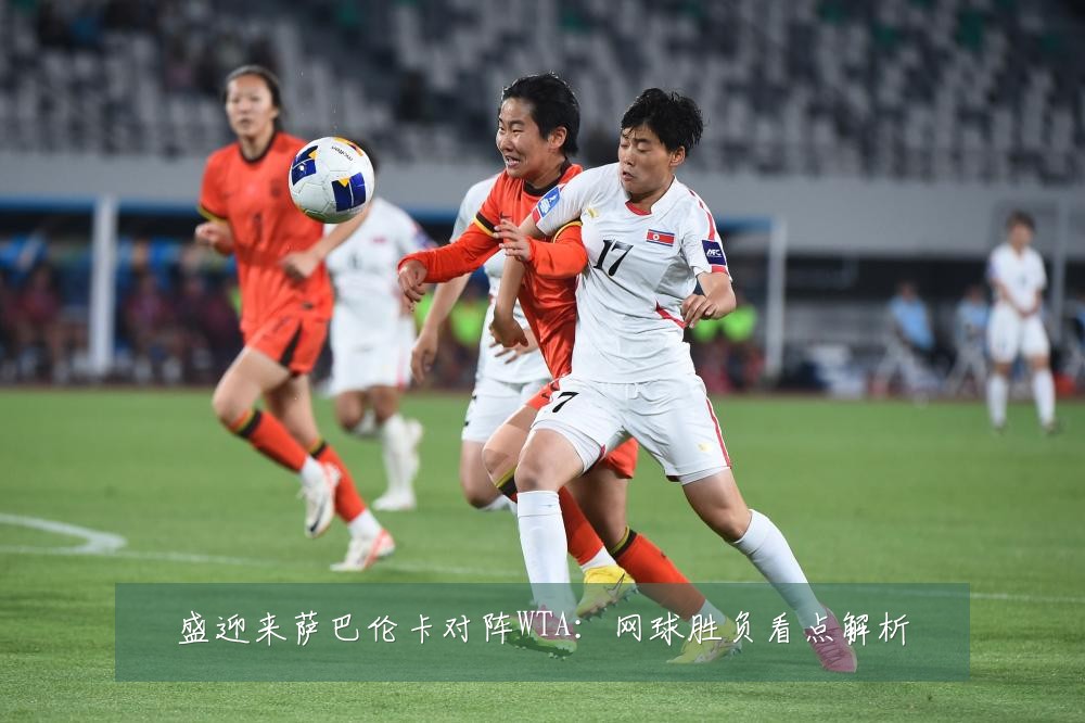 盛迎来萨巴伦卡对阵WTA：网球胜负看点解析